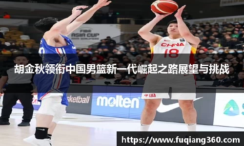 胡金秋领衔中国男篮新一代崛起之路展望与挑战